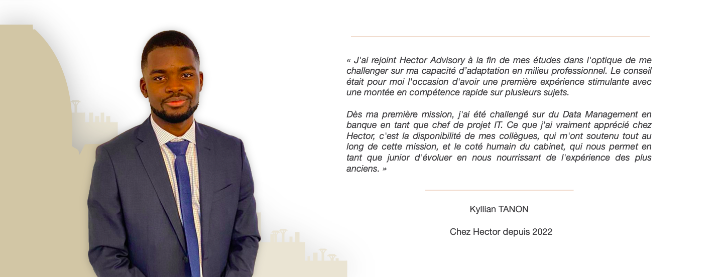 "Ce que j'ai vraiment apprécié chez Hector, c'est la disponibilité de mes collègues, qui m'ont soutenu tout au long de cette mission, et le coté humain du cabinet, qui nous permet en tant que junior d'évoluer en nous nourrissant de l'expérience des plus anciens."